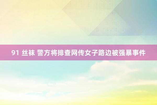 91 丝袜 警方将排查网传女子路边被强暴事件