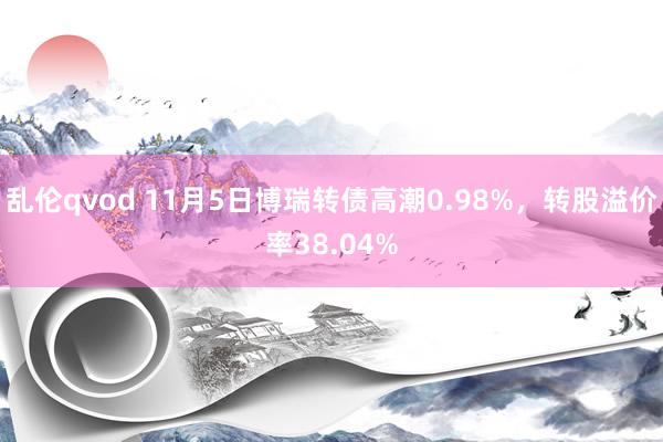 乱伦qvod 11月5日博瑞转债高潮0.98%，转股溢价率38.04%