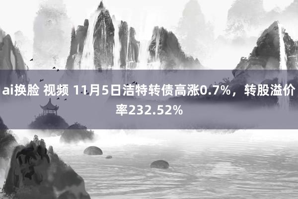 ai换脸 视频 11月5日洁特转债高涨0.7%，转股溢价率232.52%