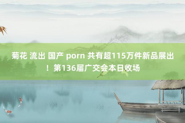 菊花 流出 国产 porn 共有超115万件新品展出！第136届广交会本日收场