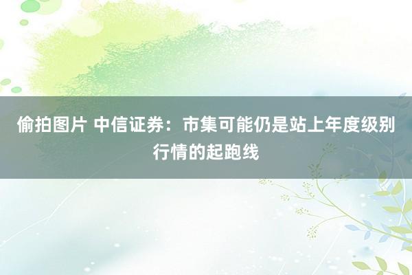 偷拍图片 中信证券：市集可能仍是站上年度级别行情的起跑线