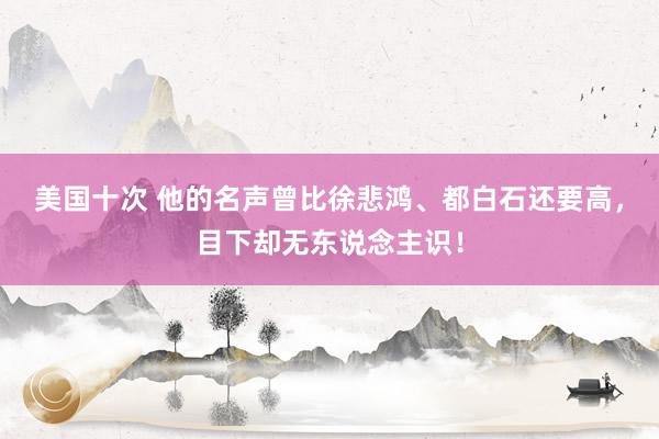 美国十次 他的名声曾比徐悲鸿、都白石还要高，目下却无东说念主识！