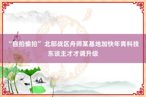 “自拍偷拍” 北部战区舟师某基地加快年青科技东谈主才才调升级