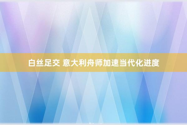 白丝足交 意大利舟师加速当代化进度