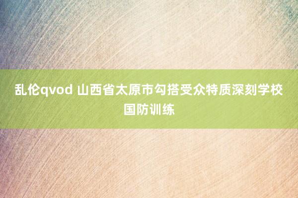 乱伦qvod 山西省太原市勾搭受众特质深刻学校国防训练