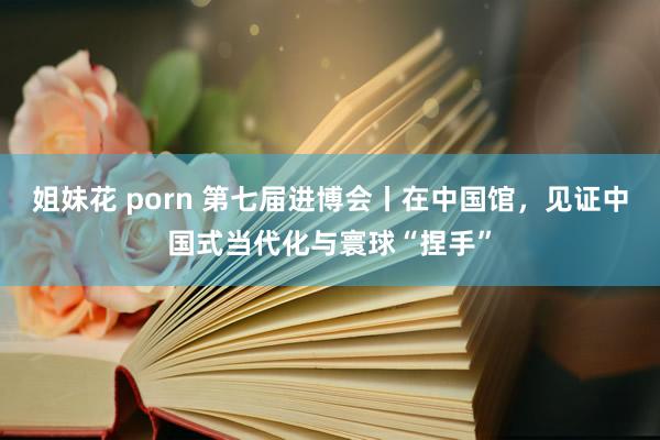 姐妹花 porn 第七届进博会丨在中国馆，见证中国式当代化与寰球“捏手”