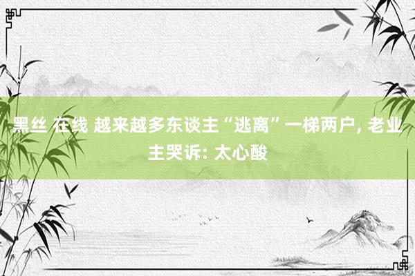 黑丝 在线 越来越多东谈主“逃离”一梯两户， 老业主哭诉: 太心酸