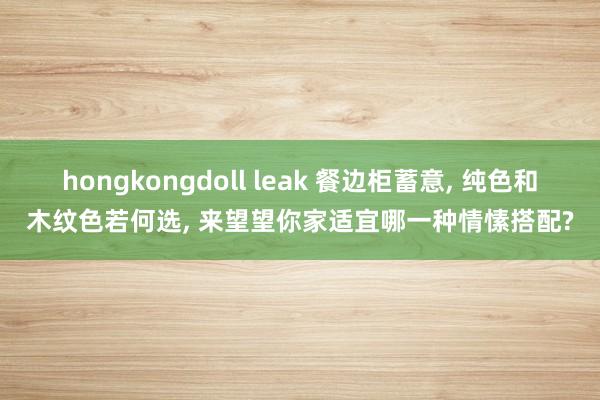 hongkongdoll leak 餐边柜蓄意， 纯色和木纹色若何选， 来望望你家适宜哪一种情愫搭配?