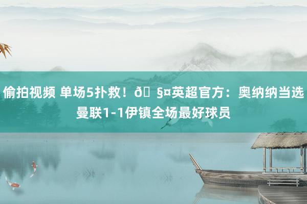 偷拍视频 单场5扑救！🧤英超官方：奥纳纳当选曼联1-1伊镇全场最好球员