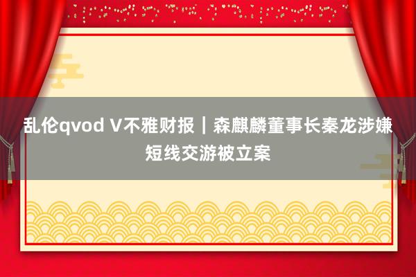 乱伦qvod V不雅财报｜森麒麟董事长秦龙涉嫌短线交游被立案