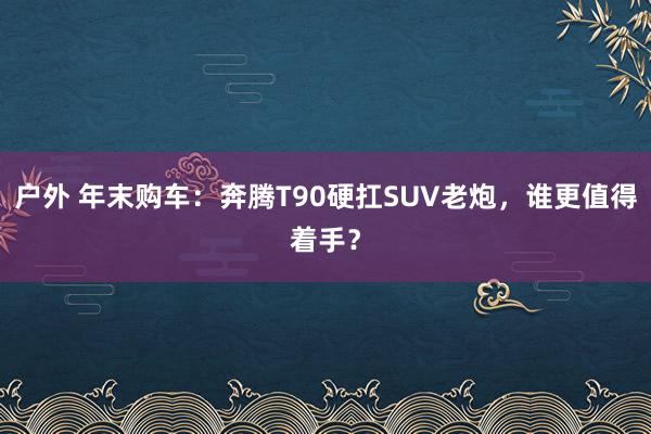 户外 年末购车：奔腾T90硬扛SUV老炮，谁更值得着手？