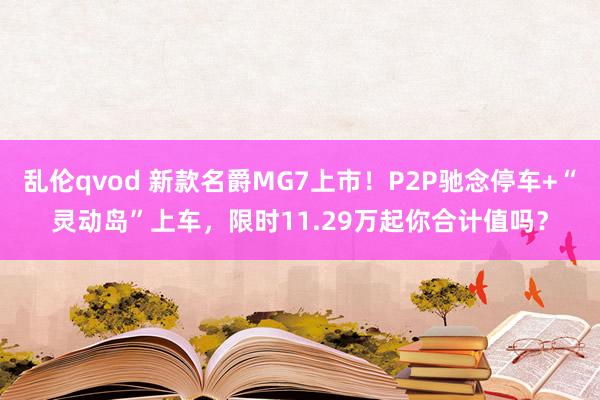 乱伦qvod 新款名爵MG7上市！P2P驰念停车+“灵动岛”上车，限时11.29万起你合计值吗？