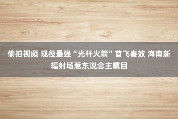 偷拍视频 现役最强“光杆火箭”首飞奏效 海南新辐射场惹东说念主瞩目