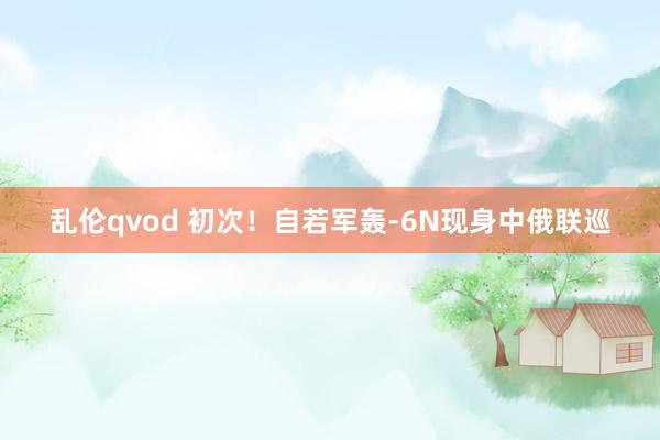 乱伦qvod 初次！自若军轰-6N现身中俄联巡