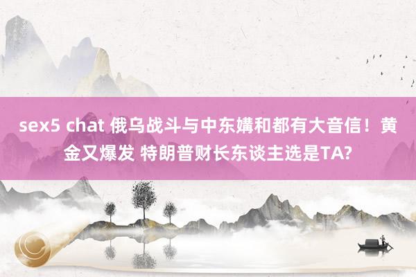 sex5 chat 俄乌战斗与中东媾和都有大音信！黄金又爆发 特朗普财长东谈主选是TA?