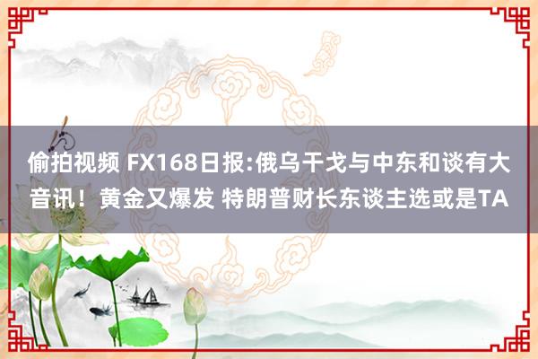 偷拍视频 FX168日报:俄乌干戈与中东和谈有大音讯！黄金又爆发 特朗普财长东谈主选或是TA