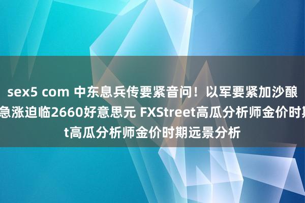 sex5 com 中东息兵传要紧音问！以军要紧加沙酿66死 金价急涨迫临2660好意思元 FXStreet高瓜分析师金价时期远景分析