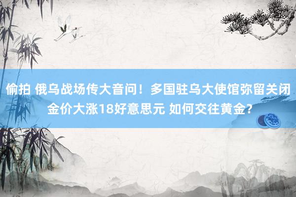 偷拍 俄乌战场传大音问！多国驻乌大使馆弥留关闭 金价大涨18好意思元 如何交往黄金？