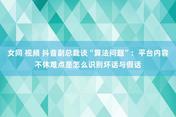 女同 视频 抖音副总裁谈“算法问题”：平台内容不休难点是怎么识别坏话与假话