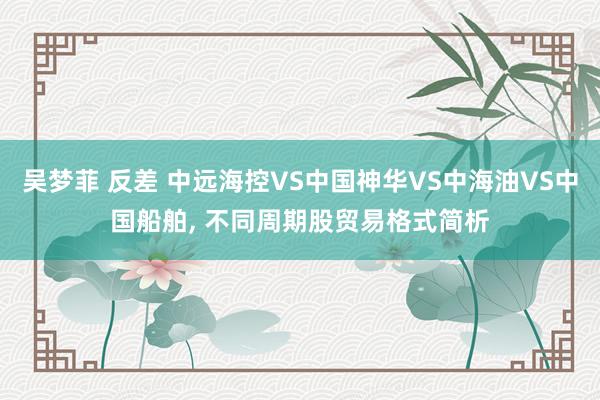 吴梦菲 反差 中远海控VS中国神华VS中海油VS中国船舶, 不同周期股贸易格式简析