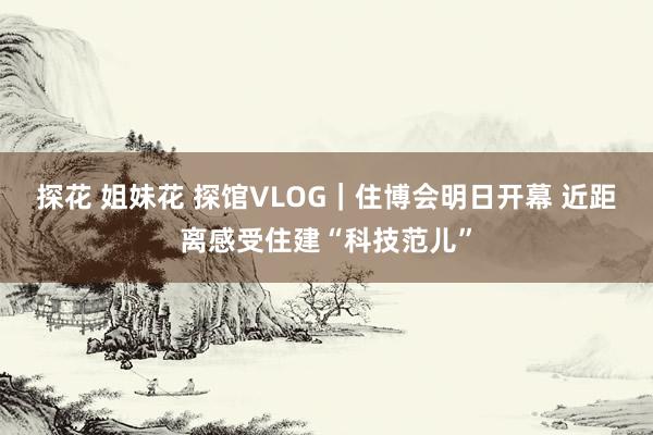 探花 姐妹花 探馆VLOG｜住博会明日开幕 近距离感受住建“科技范儿”