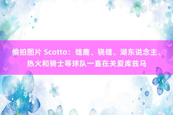 偷拍图片 Scotto：雄鹿、骁雄、湖东说念主、热火和骑士等球队一直在关爱库兹马