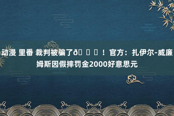 动漫 里番 裁判被骗了😅！官方：扎伊尔-威廉姆斯因假摔罚金2000好意思元