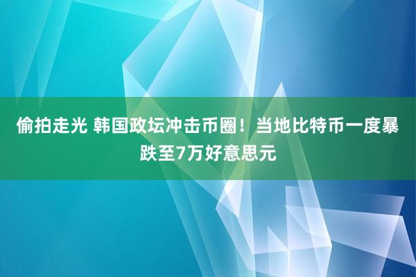 偷拍走光 韩国政坛冲击币圈！当地比特币一度暴跌至7万好意思元