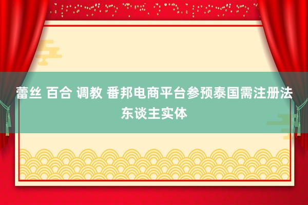 蕾丝 百合 调教 番邦电商平台参预泰国需注册法东谈主实体