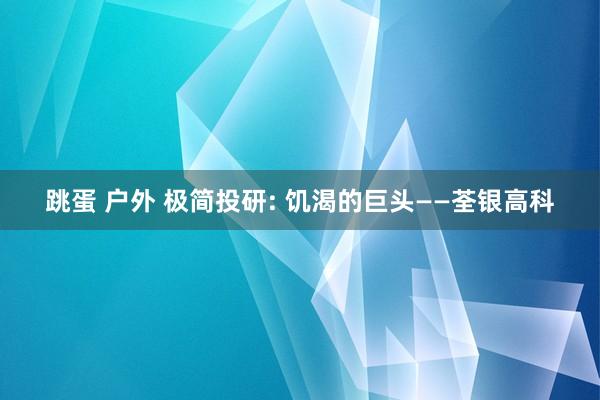 跳蛋 户外 极简投研: 饥渴的巨头——荃银高科