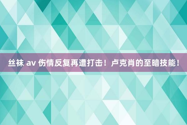 丝袜 av 伤情反复再遭打击！卢克肖的至暗技能！