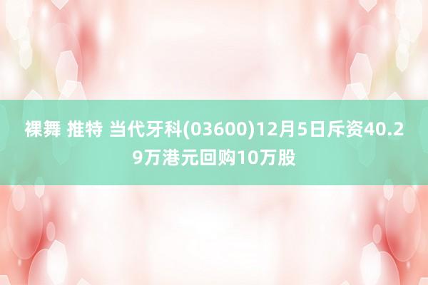 裸舞 推特 当代牙科(03600)12月5日斥资40.29万港元回购10万股