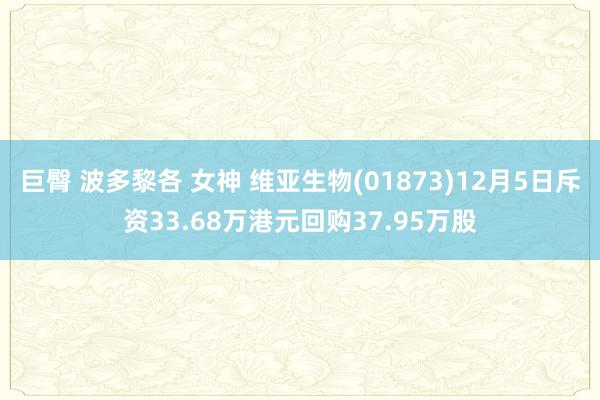 巨臀 波多黎各 女神 维亚生物(01873)12月5日斥资33.68万港元回购37.95万股