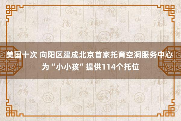 美国十次 向阳区建成北京首家托育空洞服务中心 为“小小孩”提供114个托位