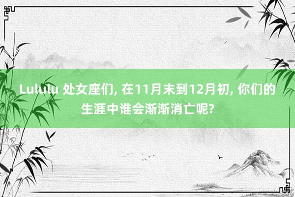 Lululu 处女座们, 在11月末到12月初, 你们的生涯中谁会渐渐消亡呢?