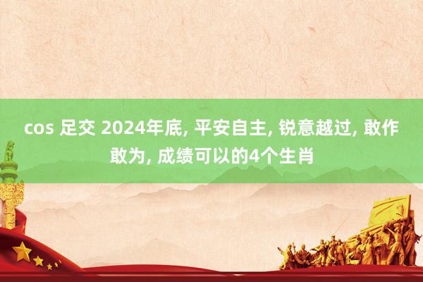 cos 足交 2024年底, 平安自主, 锐意越过, 敢作敢为, 成绩可以的4个生肖