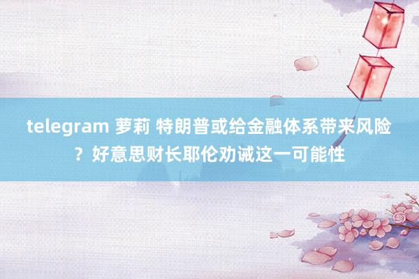 telegram 萝莉 特朗普或给金融体系带来风险？好意思财长耶伦劝诫这一可能性