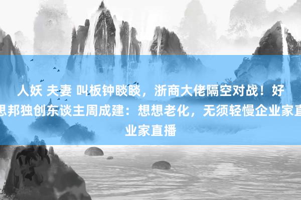 人妖 夫妻 叫板钟睒睒，浙商大佬隔空对战！好意思邦独创东谈主周成建：想想老化，无须轻慢企业家直播