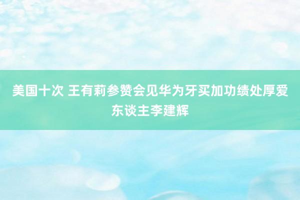 美国十次 王有莉参赞会见华为牙买加功绩处厚爱东谈主李建辉