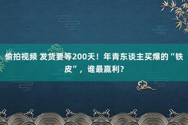 偷拍视频 发货要等200天！年青东谈主买爆的“铁皮”，谁最赢利？