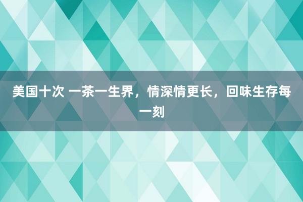 美国十次 一茶一生界，情深情更长，回味生存每一刻