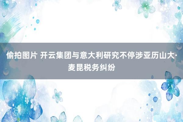 偷拍图片 开云集团与意大利研究不停涉亚历山大·麦昆税务纠纷