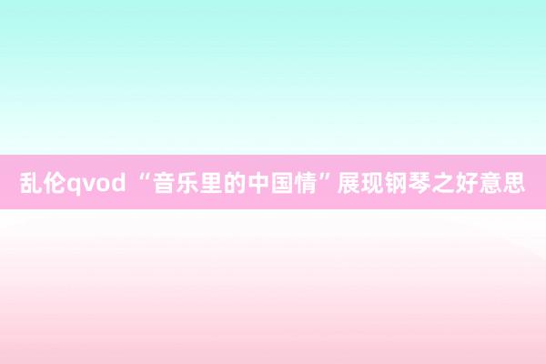 乱伦qvod “音乐里的中国情”展现钢琴之好意思