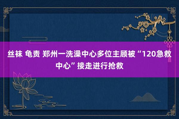 丝袜 龟责 郑州一洗澡中心多位主顾被“120急救中心”接走进行抢救