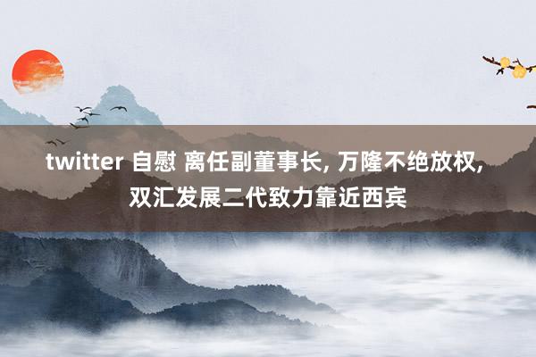 twitter 自慰 离任副董事长, 万隆不绝放权, 双汇发展二代致力靠近西宾