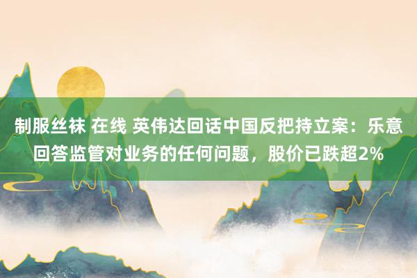 制服丝袜 在线 英伟达回话中国反把持立案：乐意回答监管对业务的任何问题，股价已跌超2%