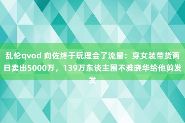 乱伦qvod 向佐终于玩理会了流量：穿女装带货两日卖出5000万，139万东谈主围不雅晓华给他剪发