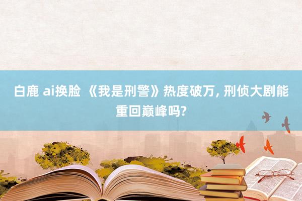 白鹿 ai换脸 《我是刑警》热度破万, 刑侦大剧能重回巅峰吗?