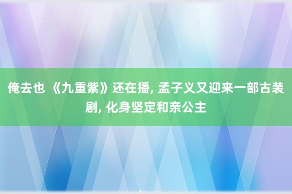 俺去也 《九重紫》还在播， 孟子义又迎来一部古装剧， 化身坚定和亲公主