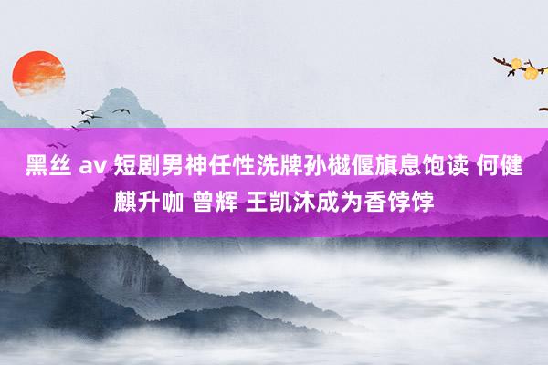 黑丝 av 短剧男神任性洗牌孙樾偃旗息饱读 何健麒升咖 曾辉 王凯沐成为香饽饽